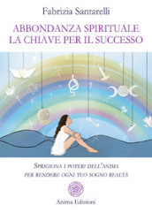 Abbondanza spirituale. La chiave per il successo. Sprigiona i poteri dell anima per rendere ogni tuo sogno realtà