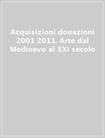 Acquisizioni donazioni 2001 2011. Arte dal Medioevo al XXI secolo