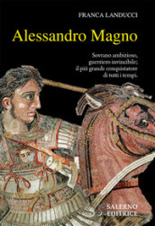 Alessandro Magno. Sovrano ambizioso, guerriero invincibile; il più grande conquistatore di tutti i tempi