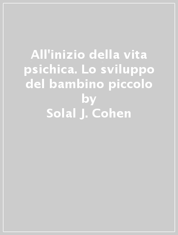 All'inizio della vita psichica. Lo sviluppo del bambino piccolo - Solal J. Cohen - B. Golse