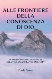 Alle frontiere della conoscenza di Dio. Il prolegomeno linguistico alla teologia di Langdon Gilkey. Ediz. integrale