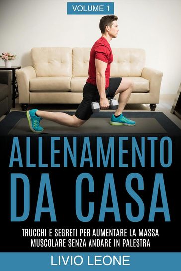 Allenamento da casa: Trucchi e segreti per aumentare la massa muscolare senza andare in palestra (allenamento a corpo libero, addominali, esercizio fisico, dimagrire, fitness, perdere peso). Volume 1 - Livio Leone