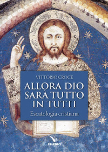 Allora Dio sarà tutto in tutti. Escatologia cristiana - Vittorio Croce