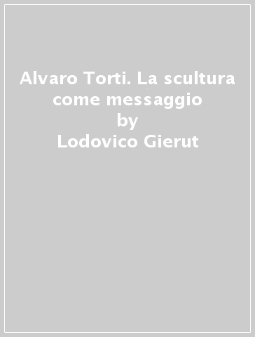 Alvaro Torti. La scultura come messaggio - Lodovico Gierut