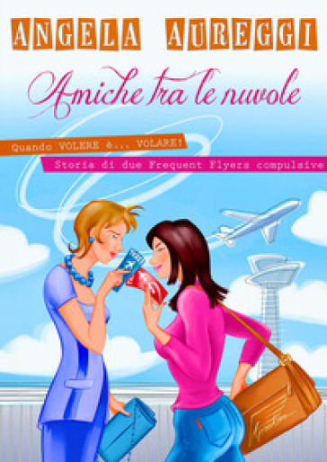 Amiche tra le nuvole. Quando volere è... volare. Storia di due frequent flyers compulsive - ANGELA AUREGGI