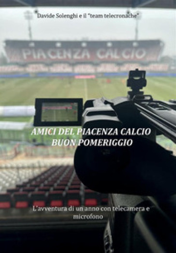 Amici del Piacenza Calcio buon pomeriggio. L'avventura di un anno con telecamera e microfono - Davide Solenghi