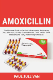 Amoxicillin. The ultimate guide to deal with pneumonia, respiratory tract infections, urinary tract infections, otitis media, tooth infections and many more using antibiotics