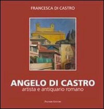 Angelo Di Castro, artista e antiquario romano. Ediz. illustrata - Francesca Di Castro