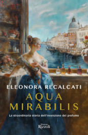 Aqua mirabilis. La straordinaria storia dell invenzione del profumo