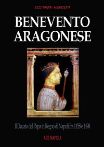 Benevento aragonese. Il Ducato del Papa in Regno di Napoli fra 1458 e 1498 - Sabato Cuttrera - Arturo Bascetta