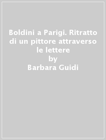 Boldini a Parigi. Ritratto di un pittore attraverso le lettere - Barbara Guidi