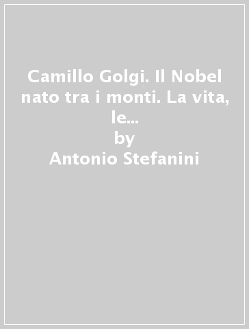 Camillo Golgi. Il Nobel nato tra i monti. La vita, le opere, le scoperte e le «sue» Valcamonica e Valtellina - Antonio Stefanini