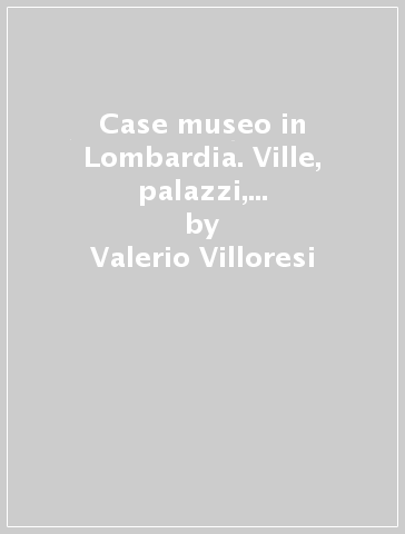 Case museo in Lombardia. Ville, palazzi, dimore fra città, laghi e monti-House-museums in Lombardy. Villas, palaces and historic homes amid cities, lakes and hills - Valerio Villoresi - Andrea L. Volpato