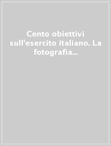 Cento obiettivi sull'esercito italiano. La fotografia nelle istituzioni militari. Ediz. illustrata