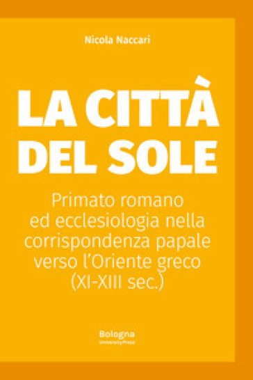 La Città del Sole. Primato romano ed ecclesiologia nella corrispondenza papale verso l'Oriente greco (XI-XIII sec.) - Nicola Naccari