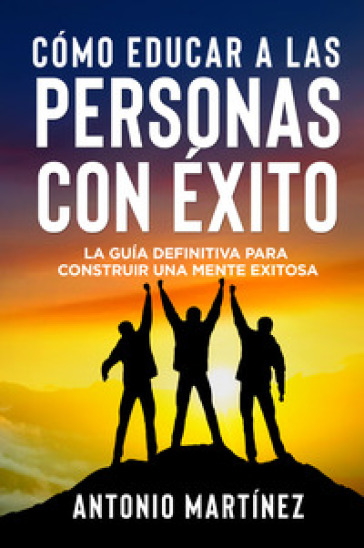 Cómo educar a las personas con éxito. La guía definitiva para construir una mente exitosa - Antonio Martinez