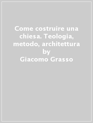 Come costruire una chiesa. Teologia, metodo, architettura - Giacomo Grasso