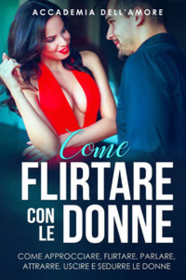 Come flirtare con le donne. Come approcciare, flirtare, parlare, attrarre, uscire e sedurre le donne - Accademia dell