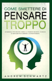 Come smettere di pensare troppo. Un manuale per vincere l ansia e il pensiero negativo. Tecniche ed abitudini per eliminare il sovrappensiero