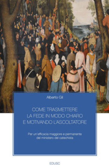 Come trasmettere la fede in modo chiaro e motivando l'ascoltatore. Per un'efficacia maggiore e permanente del ministero del catechista - Alberto Gil