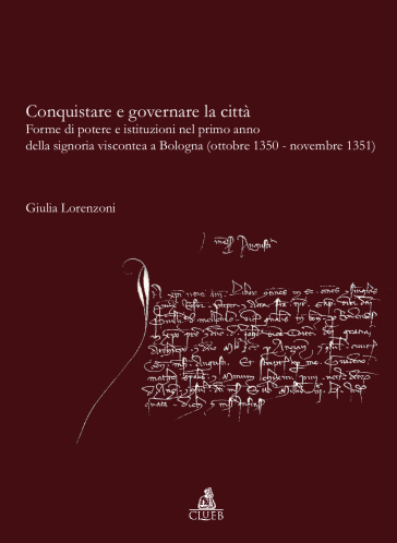 Conquistare e governare la città. Forme di potere e istituzioni nel primo anno della signoria viscontea a Bologna (ottobre 1350-novembre 1351) - Giulia Lorenzoni