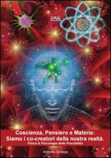 Coscienza, pensiero e materia. Siamo i co-creatori della nostra realtà. Fisica &amp; psicologia delle possibilità - Antonio Grosso