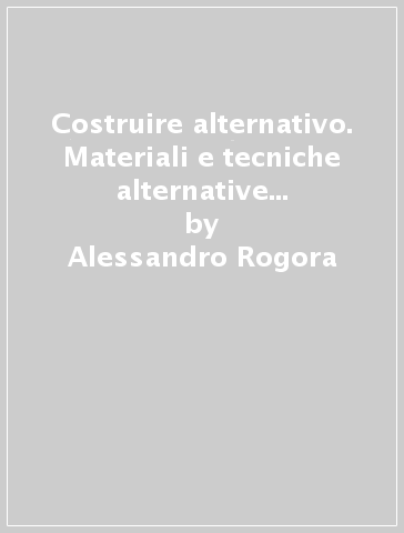 Costruire alternativo. Materiali e tecniche alternative per un'architettura sostenibile - Alessandro Rogora - Davide Lo Bartolo