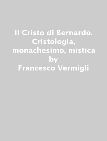 Il Cristo di Bernardo. Cristologia, monachesimo, mistica - Francesco Vermigli