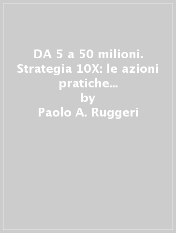 DA 5 a 50 milioni. Strategia 10X: le azioni pratiche che hanno fatto decuplicare il fatturato delle mie aziende - Paolo A. Ruggeri