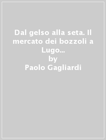 Dal gelso alla seta. Il mercato dei bozzoli a Lugo e nella Bassa Romagna - Paolo Gagliardi