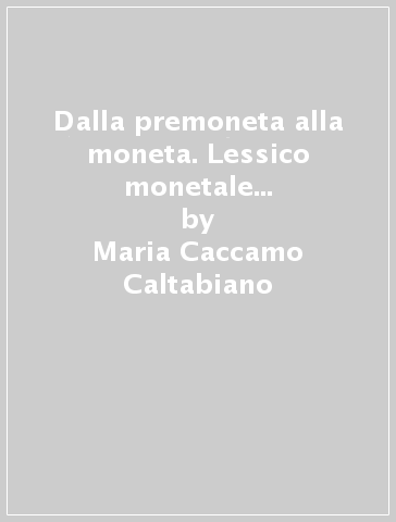 Dalla premoneta alla moneta. Lessico monetale greco tra semantica e ideologia - Maria Caccamo Caltabiano - Paola Radici Colace