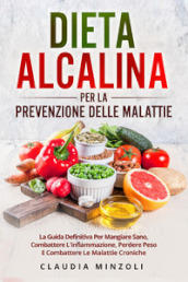 Dieta alcalina per la prevenzione delle malattie. La guida definitiva per mangiare sano, combattere l infiammazione, perdere peso e combattere le malattie croniche