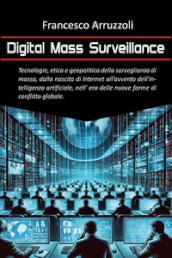 Digital mass surveillance. Tecnologie, etica e geopolitica della sorveglianza di massa, dalla nascita di internet all avvento dell intelligenza artificiale, nell era delle nuove forme di conflitto globale