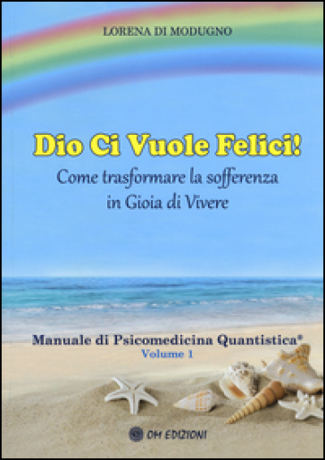 Dio ci vuole felici. Come trasformare la sofferenza in gioia di vivere. Manuale di psicomedicina quantistica. Vol. 1 - Lorena Di Modugno