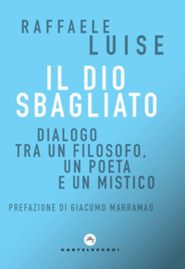 Il Dio sbagliato. Dialogo tra un filosofo, un poeta e un mistico - Raffaele Luise