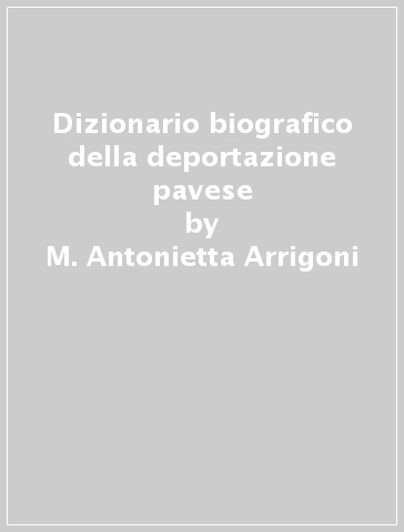 Dizionario biografico della deportazione pavese - M. Antonietta Arrigoni - Marco Savini