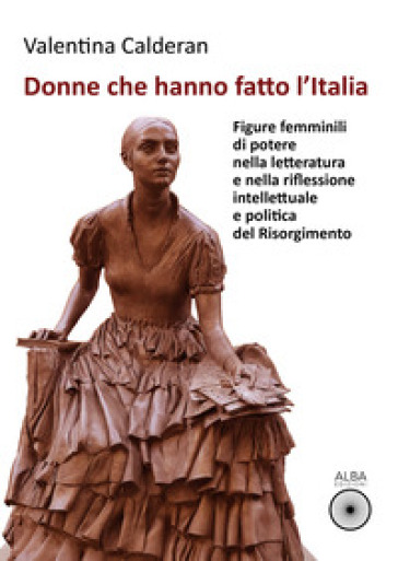 Donne che hanno fatto l'Italia. Figure femminili di potere nella letteratura e nella riflessione intellettuale e politica del Risorgimento - Valentina Calderan