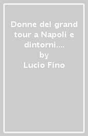 Donne del grand tour a Napoli e dintorni. Tra il XVIII e il XIX secolo. Ediz. illustrata