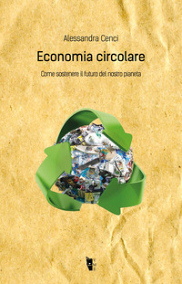 Economia circolare. Come sostenere il futuro del nostro pianeta - Alessandra Cenci