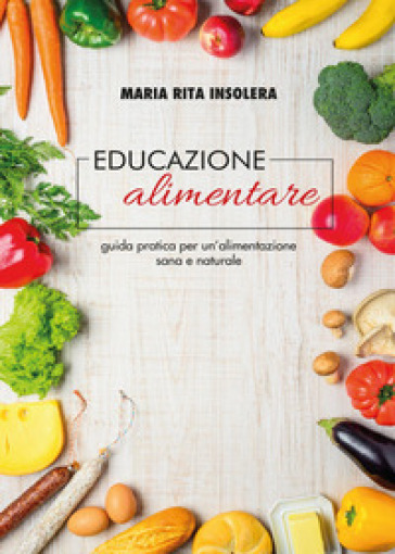 Educazione alimentare. Guida pratica per un'alimentazione sana e naturale - Maria Rita Insolera