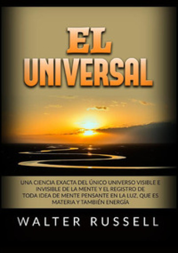 El Universal. Una ciencia exacta del Único universo visible e invisible de la Mente y el registro de toda idea de Mente pensante en la luz, ... materia y también energía - Walter Russell