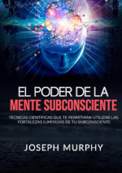 El poder de la mente subconsciente. Técnicas científicas que te permitirán utilizar las fortalezas ilimitadas de tu subconsciente