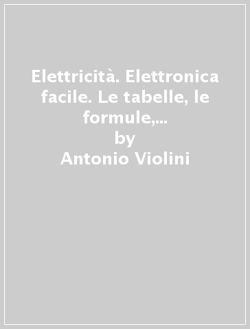 Elettricità. Elettronica facile. Le tabelle, le formule, capire i principi dell'elettricità, dell'elettrotecnica con un linguaggio semplice e chiaro - Antonio Violini