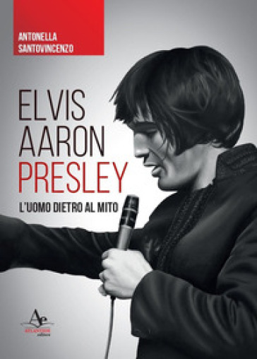 Elvis Aaron Presley. L'uomo dietro al mito - Antonella Santovincenzo