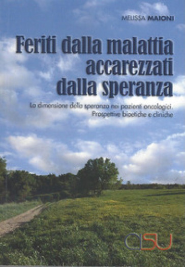 Feriti dalla malattia, accarezzati dalla speranza. La dimensione della speranza nei pazienti oncologici. Prospettive bioetiche e cliniche - Melissa Maioni