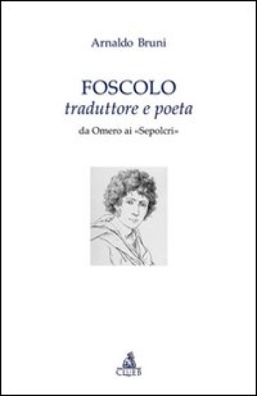 Foscolo traduttore e poeta. Da Omero ai «Sepolcri» - Arnaldo Bruni