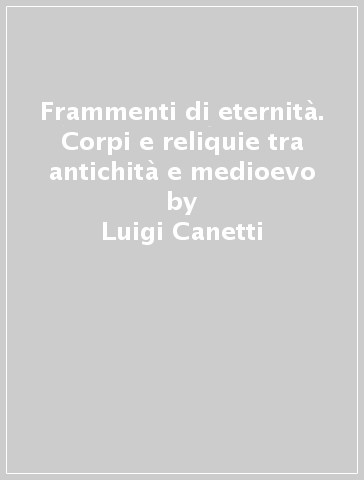 Frammenti di eternità. Corpi e reliquie tra antichità e medioevo - Luigi Canetti