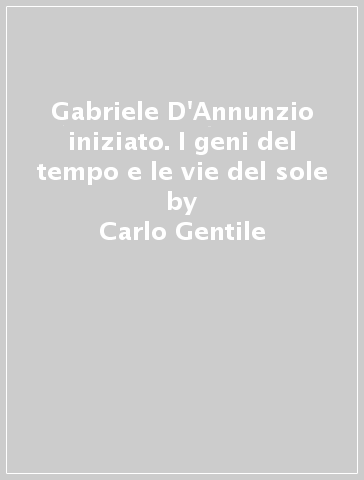 Gabriele D'Annunzio iniziato. I geni del tempo e le vie del sole - Carlo Gentile