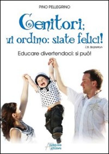 Genitori vi ordino: siate felici! Educare divertendoci: si può! - Pino Pellegrino