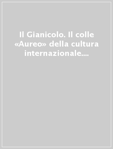 Il Gianicolo. Il colle «Aureo» della cultura internazionale. Ediz. illustrata